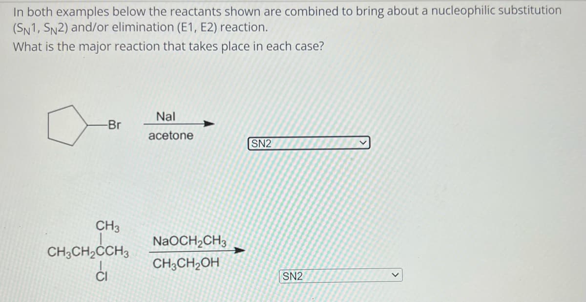 In both examples below the reactants shown are combined to bring about a nucleophilic substitution
(SN1, SN2) and/or elimination (E1, E2) reaction.
What is the major reaction that takes place in each case?
-Br
CH3
CH3CH₂CCH3
ci
Nal
acetone
NaOCH₂CH3
CH3CH₂OH
SN2
SN2