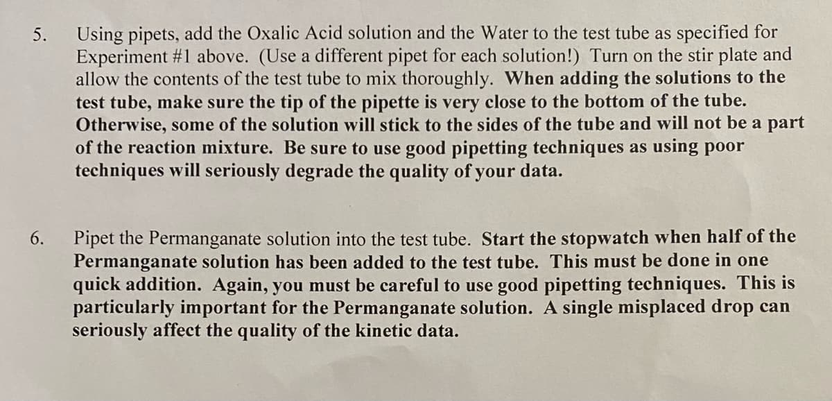 Using pipets, add the Oxalic Acid solution and the Water to the test tube as specified for
Experiment #1 above. (Use a different pipet for each solution!) Turn on the stir plate and
allow the contents of the test tube to mix thoroughly. When adding the solutions to the
test tube, make sure the tip of the pipette is very close to the bottom of the tube.
Otherwise, some of the solution will stick to the sides of the tube and will not be a part
of the reaction mixture. Be sure to use good pipetting techniques as using poor
techniques will seriously degrade the quality of your data.
5.
Pipet the Permanganate solution into the test tube. Start the stopwatch when half of the
Permanganate solution has been added to the test tube. This must be done in one
quick addition. Again, you must be careful to use good pipetting techniques. This is
particularly important for the Permanganate solution. A single misplaced drop can
seriously affect the quality of the kinetic data.
6.
