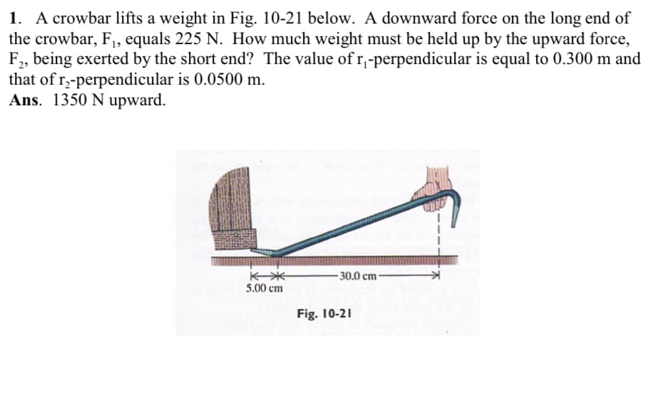 1. A crowbar lifts a weight in Fig. 10-21 below. A downward force on the long end of
the crowbar, F₁, equals 225 N. How much weight must be held up by the upward force,
F2, being exerted by the short end? The value of r₁-perpendicular is equal to 0.300 m and
that of r₂-perpendicular is 0.0500 m.
Ans. 1350 N upward.
冰
5.00 cm
30.0 cm-
Fig. 10-21