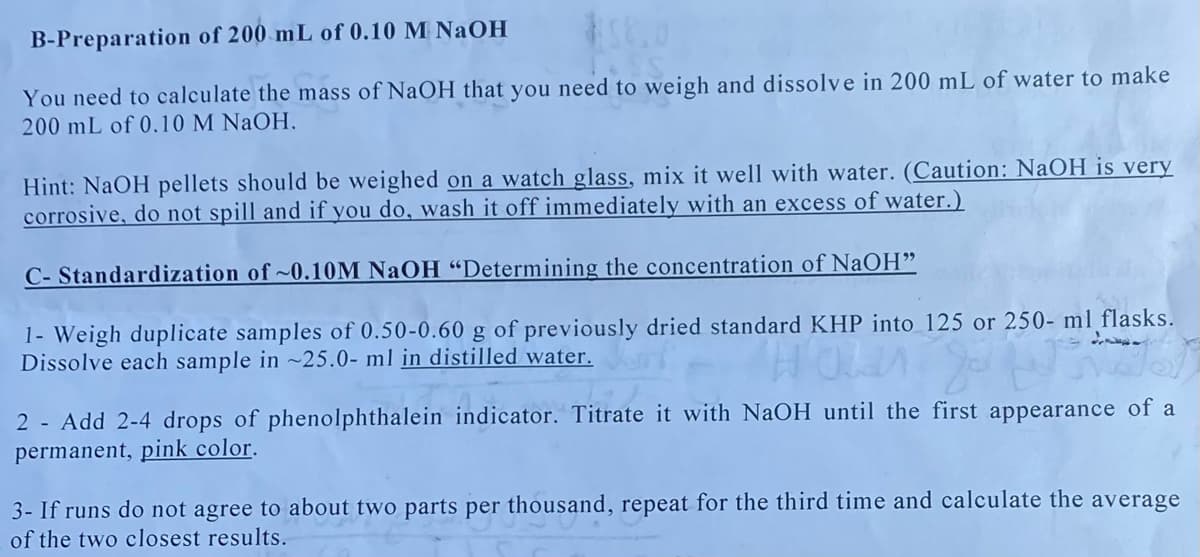 B-Preparation of 200 mL of 0.10 M NaOH
You need to calculate the mass of NaOH that you need to weigh and dissolve in 200 mL of water to make
200 mL of 0.10 M NaOH,
Hint: NaOH pellets should be weighed on a watch glass, mix it well with water. (Caution: NaOH is very
corrosive, do not spill and if you do, wash it off immediately with an excess of water.)
C- Standardization of ~0.10M NAOH "Determining the concentration of NaOH"
1- Weigh duplicate samples of 0.50-0.60 g of previously dried standard KHP into_125 or 250- ml flasks.
Dissolve each sample in ~25.0- ml in distilled water.
2 - Add 2-4 drops of phenolphthalein indicator. Titrate it with NaOH until the first appearance of a
permanent, pink color.
3- If runs do not agree to about two parts per thousand, repeat for the third time and calculate the average
of the two closest results.
