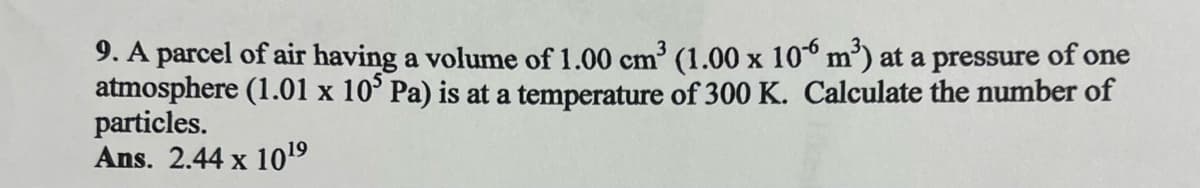 9. A parcel of air having a volume of 1.00 cm³ (1.00 x 106 m³) at a pressure of one
atmosphere (1.01 x 105 Pa) is at a temperature of 300 K. Calculate the number of
particles.
Ans. 2.44 x 1019