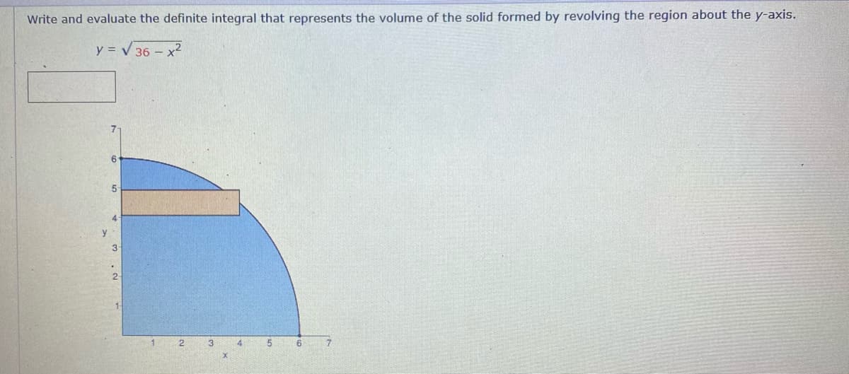 Write and evaluate the definite integral that represents the volume of the solid formed by revolving the region about the y-axis.
y = V 36 - x2
5-
4
y.
3
