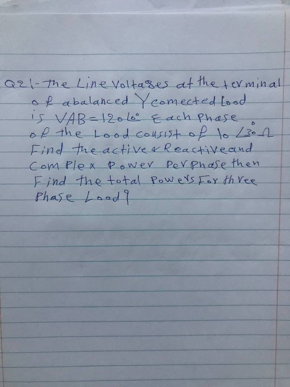 Q21-7he Line Voltases at the terminal
ofabalahced Yeomected Lood
is VAB-12o6Each phase
of the Lood cousist of lo L3on
Find the activea Reactiveand
Com Plex Power Perphase then
Find the total Powers For th ree
Phase Lood?
