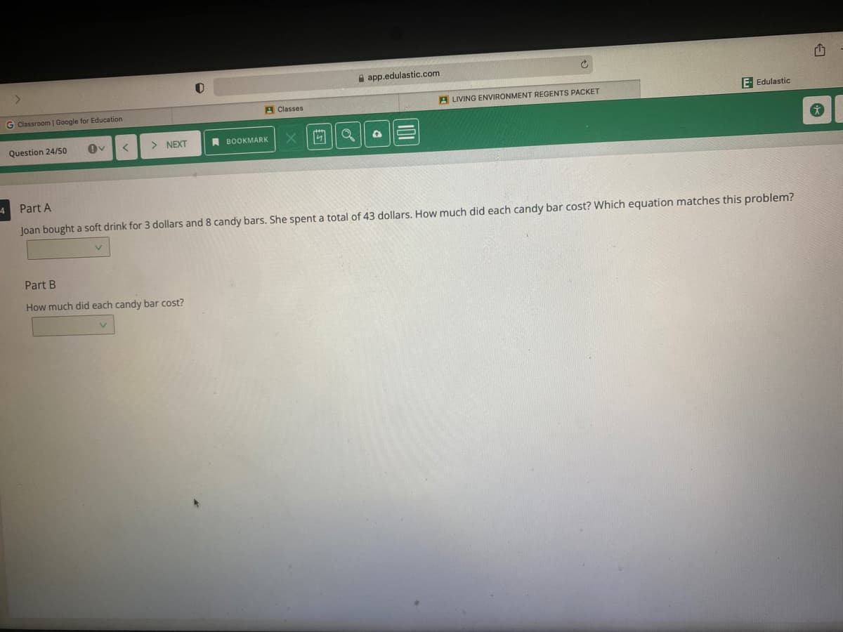 e app.edulastic.com
G Classroom | Google for Education
A Classes
A LIVING ENVIRONMENT REGENTS PACKET
E- Edulastic
Question 24/50
> NEXT
A BOOKMARK
Part A
Joan bought a soft drink for 3 dollars and 8 candy bars. She spent a total of 43 dollars. How much did each candy bar cost? Which equation matches this problem?
Part B
How much did each candy bar cost?
