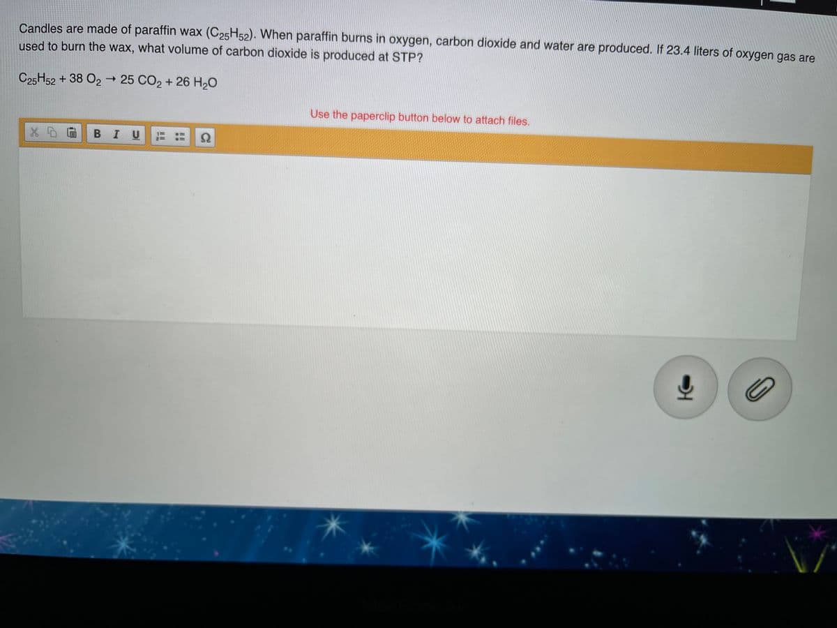 Candles are made of paraffin wax (C25H52). When paraffin burns in oxygen, carbon dioxide and water are produced. If 23.4 liters of oxygen gas are
used to burn the wax, what volume of carbon dioxide is produced at STP?
C25H52 + 38 O2 → 25 CO2 + 26 H20
Use the paperclip button below to attach files.
BIU
