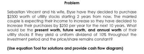 Problem
Sebastian Vincent and his wife, Elyse have they decided to purchase
$2500 worth of utility stocks starting 2 years from now. The married
couple is expecting their income to increase so they have decided to
increase their purchases by $250 per year for the next 10 years. What
would be the present worth, future worth, and annual worth of their
utility stocks if they yield a uniform dividend of 10% throughout the
investment period and the price/share remains constant?
(Use equation Tool for solutions and provide cash flow diagram)