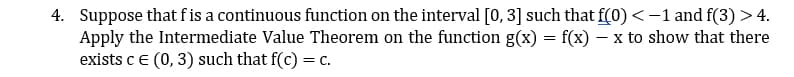 4. Suppose that f is a continuous function on the interval [0, 3] such that f(0) < −1 and f(3) > 4.
Apply the Intermediate Value Theorem on the function g(x) = f(x) − x to show that there
exists c € (0, 3) such that f(c) = c.
-