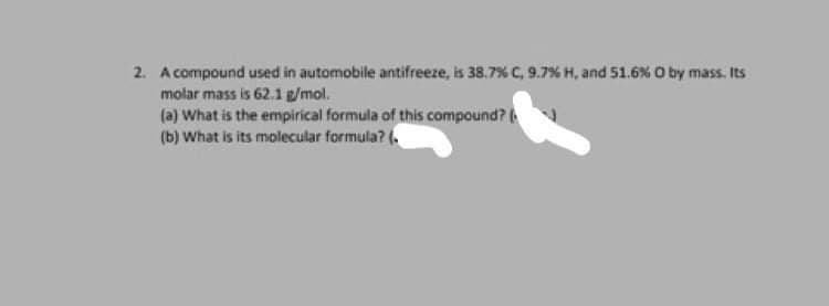 2. A compound used in automobile antifreeze, is 38.7 % C, 9.7% H, and 51.6 % O by mass. Its
molar mass is 62.1 g/mol.
(a) What is the empirical formula of this compound?
(b) What is its molecular formula? (.