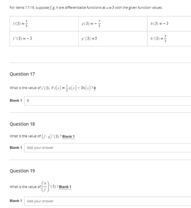 For items 17-19, suppose f, g, h are differentiable functions at a=3 with the given function values.
f(3) = 3/
/'(3)=-3
Question 17
Blank 1 0
What is the value of ;'(3) if /(x) = g(x) − 3h (x) ²0
Question 18
What is the value of (f-g) '(3) ? Blank 1
Blank 1 Add your answer
Question 19
()
What is the value of
(3) ? Blank 1
8 (3)=-
Blank 1 Add your answer
g'(3)=5
h(3)=-3
h'(3)=
na