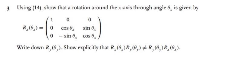 3
Using (14), show that a rotation around the x-axis through angle 8, is given by
1
0
RAS-(:)
R₂(0) = 0 cos ex sin ex
0-sin
cos x
Write down R, (0,). Show explicitly that R, (0)R,(0,) # R, (0,)R, (0₂).
0