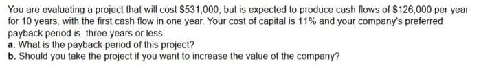 You are evaluating a project that will cost $531,000, but is expected to produce cash flows of $126,000 per year
for 10 years, with the first cash flow in one year. Your cost of capital is 11% and your company's preferred
payback period is three years or less.
a. What is the payback period of this project?
b. Should you take the project if you want to increase the value of the company?
