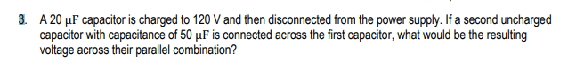 3. A 20 µF capacitor is charged to 120 V and then disconnected from the power supply. If a second uncharged
capacitor with capacitance of 50 µF is connected across the first capacitor, what would be the resulting
voltage across their parallel combination?
