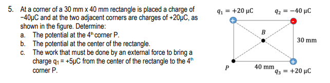 5. At a corner of a 30 mm x 40 mm rectangle is placed a charge of
-40µC and at the two adjacent corners are charges of +20µC, as
shown in the figure. Determine:
a. The potential at the 4" corner P.
b. The potential at the center of the rectangle.
c. The work that must be done by an external force to bring a
charge q1 = +5µC from the center of the rectangle to the 4h
91 = +20 µC
92 = -40 µC
B
30 mm
40 mm
corner P.
93 = +20 µC
