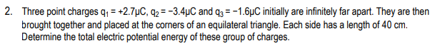 2. Three point charges q = +2.7µC, q2 = -3.4µC and q3 = -1.6µC initially are infinitely far apart. They are then
brought together and placed at the corners of an equilateral triangle. Each side has a length of 40 cm.
Determine the total electric potential energy of these group of charges.
