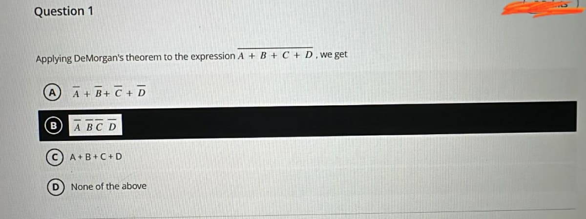 Question 1
Applying DeMorgan's theorem to the expression A + B + C + D, we get
A
A+ B+ C + D
A B C D
A+B+C+D
None of the above