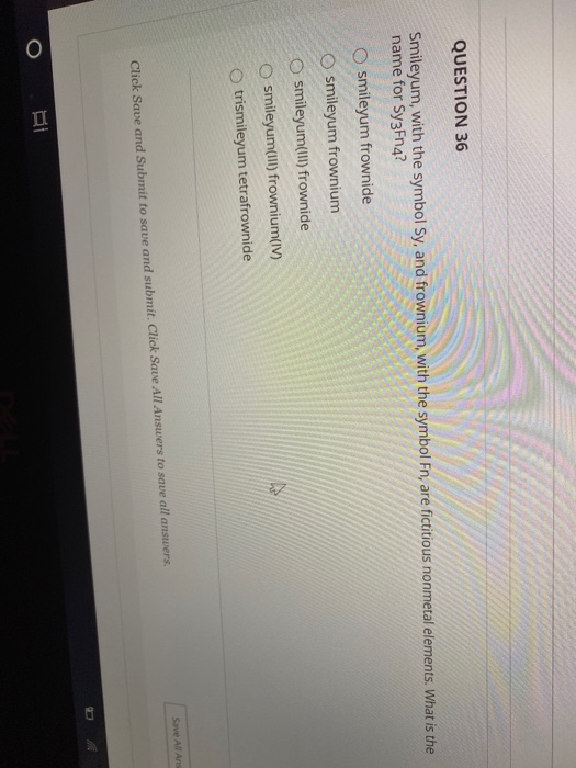QUESTION 36
Smileyum, with the symbol Sy, and frownium, with the symbol En, are fictitious nonmetal elements. What is the
name for Sy3Fn4?
O smileyum frownide
O smileyum frownium
O smileyum(II) frownide
O smileyum(II) frownium(IV)
trismileyum tetrafrownide
Save All Ans
Click Save and Submit to save and submit. Click Save All Answers to save all answers.
