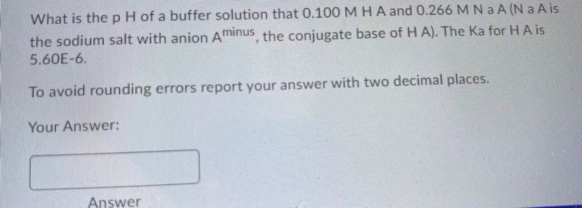 What is thepH of a buffer solution that 0.100 MHA and 0.266 M Na A (N a A is
the sodium salt with anion Aminus the conjugate base of H A). The Ka for HAis
5.60E-6.
To avoid rounding errors report your answer with two decimal places.
Your Answer:
Answer
