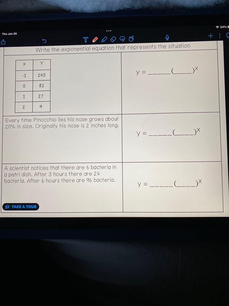 Thu Jan 26
¹
X
-1
0
1
2
5
T
Write the exponential equation that represents the situation
Y
243
TAKE A TOUR
81
27
9
Every time Pinocchio lies his nose grows about
20% in size. Originally his nose is 2 inches long.
A scientist notices that there are 6 bacteria in
a petri dish. After 3 hours there are 24
bacteria. After 6 hours there are 96 bacteria.
y =
y =
y =
-__(______)X
____(____)X
___)X
34%
+ C