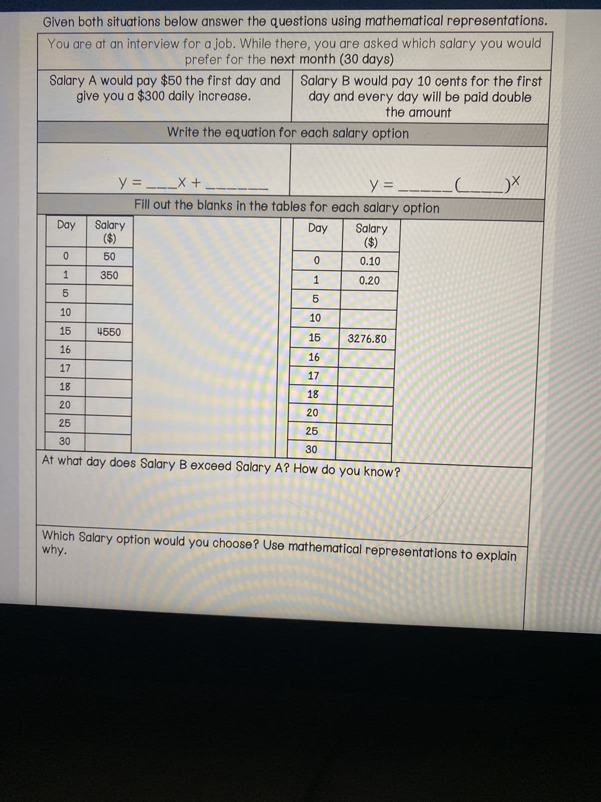 Given both situations below answer the questions using mathematical representations.
You are at an interview for a job. While there, you are asked which salary you would
prefer for the next month (30 days)
Salary A would pay $50 the first day and
give you a $300 daily increase.
Day
0
1
LO
Salary
($)
50
350
Salary B would pay 10 cents for the first
day and every day will be paid double
the amount
y =___X +
y =
Fill out the blanks in the tables for each salary option
Day
Write the equation for each salary option
4550
0
1516
5
10
15
16
16
17
17
18
18
20
20
25
25
30
30
At what day does Salary B exceed Salary A? How do you know?
Salary
($)
0.10
0.20
10
3276.80
_)X
why.
Which Salary option would you choose? Use mathematical representations to explain