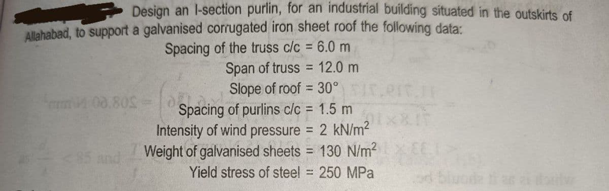 Design an l-section purlin, for an industrial building situated in the outskirts of
Allahabad, to support a galvanised corrugated iron sheet roof the following data:
Spacing of the truss c/c = 6.0 m
Span of truss = 12.0 m
Slope of roof = 30°
Spacing of purlins clc = 1.5 m
Intensity of wind pressure = 2 kN/m2
Weight of galvanised sheets = 130 N/m?
m00.80S =0
<85 and
Yield stress of steel = 250 MPa
