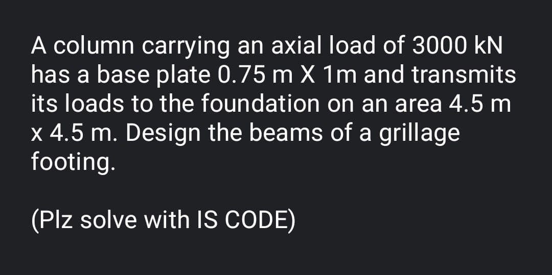 A column carrying an axial load of 3000 kN
has a base plate 0.75 m X 1m and transmits
its loads to the foundation on an area 4.5 m
x 4.5 m. Design the beams of a grillage
footing.
(Plz solve with IS CODE)