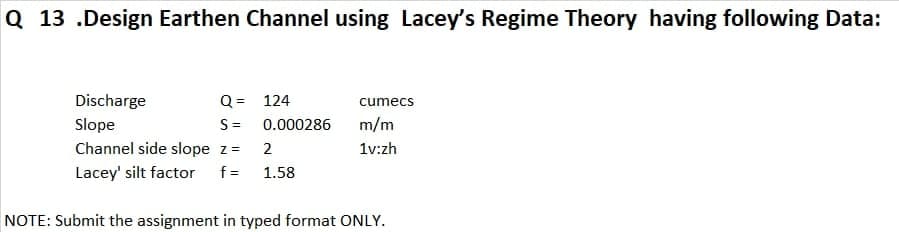 Q 13 .Design Earthen Channel using Lacey's Regime Theory having following Data:
Discharge
Q = 124
cumecs
Slope
S=
0.000286
m/m
Channel side slope z=
2
1v:zh
Lacey' silt factor
f =
1.58
NOTE: Submit the assignment in typed format ONLY.
