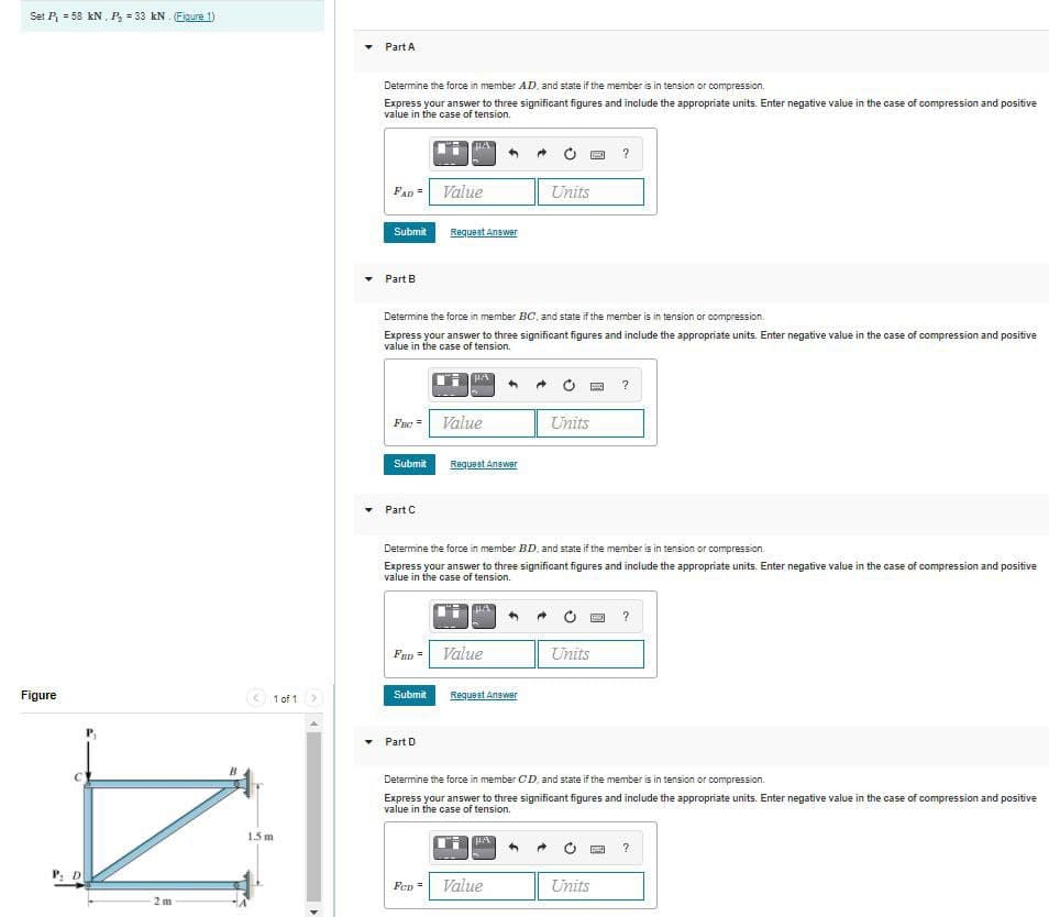 Set P = 58 kN, P = 33 kN. Fiaure 1)
Part A
Determine the force in member AD, and state if the member is in tension or compression.
Express your answer to three significant figures and include the appropriate units. Enter negative value in the case of compression and positive
value in the case of tension.
FAD =
Value
Units
Submit
Requeet Answer
Part B
Determine the force in member BC, and state if the member is in tension or compression.
Express your answer to three significant figures and include the appropriate units. Enter negative value in the case of compression and positive
value in the case of tension.
Fae =
Value
Units
Submit
Requeet Anawer
Part C
Determine the force in member BD, and state if the member is in tension or compression.
Express your answer to three significant figures and include the appropriate units. Enter negative value in the case of compression and positive
value in the case of tension.
Fan = Value
Units
Figure
< 1 of 1
Submit
Request Answer
Part D
Determine the force in member CD, and state if the member is in tension or compression.
Express your answer to three significant figures and include the appropriate units. Enter negative value in the case of compression and positive
value in the case of tension.
1.5 m
?
Fen
Value
Units
2 m
