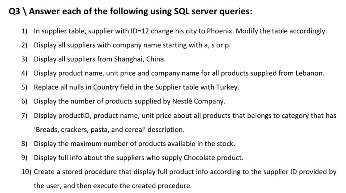 Q3 \ Answer each of the following using SQL server queries:
1) In supplier table, supplier with ID=12 change his city to Phoenix. Modify the table accordingly.
2) Display all suppliers with company name starting with a, s or p.
3) Display all suppliers from Shanghai, China.
4) Display product name, unit price and company name for all products supplied from Lebanon.
5) Replace all nulls in Country field in the Supplier table with Turkey.
6) Display the number of products supplied by Nestlé Company.
7) Display productID, product name, unit price about all products that belongs to category that has
'Breads, crackers, pasta, and cereal' description.
8) Display the maximum number of products available in the stock.
9) Display full info about the suppliers who supply Chocolate product.
10) Create a stored procedure that display full product info according to the supplier ID provided by
the user, and then execute the created procedure.
