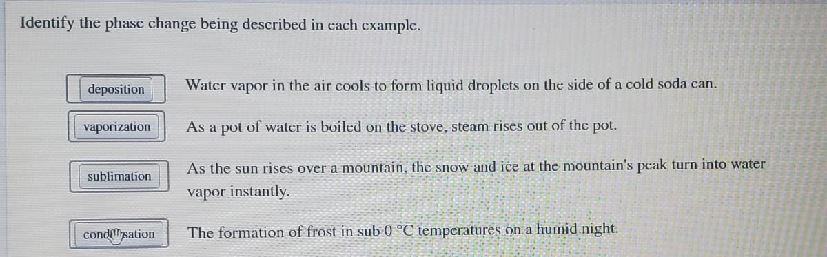 Identify the phase change being described in each example.
deposition
Water vapor in the air cools to form liquid droplets on the side of a cold soda can.
vaporization
As a pot of water is boiled on the stove, steam rises out of the pot.
As the sun rises over a mountain, the snow and ice at the mountain's peak turn into water
sublimation
vapor instantly.
condMysation
The formation of frost in sub 0 °C temperatures on a humid night.
