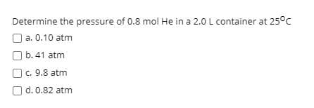 Determine the pressure of 0.8 mol He in a 2.0 L container at 25°C
O a. 0.10 atm
O b. 41 atm
c. 9.8 atm
Od. 0.82 atm
