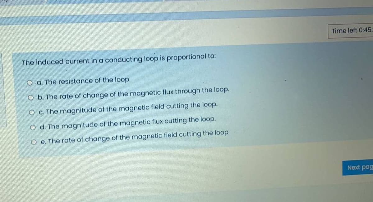 Time left 0:45:
The induced current in a conducting loop is proportional to:
O a. The resistance of the loop.
O b. The rate of change of the magnetic flux through the loop.
O c. The magnitude of the magnetic field cutting the loop.
O d. The magnitude of the magnetic flux cutting the loop.
O e. The rate of change of the magnetic field cutting the loop
Next pag
