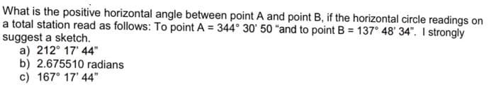 What is the positive horizontal angle between point A and point B, if the horizontal circle readings on
a total station read as follows: To point A = 344° 30' 50 “and to point B = 137° 48' 34". I strongly
suggest a sketch.
a) 212° 17' 44"
b) 2.675510 radians
c) 167° 17' 44"
