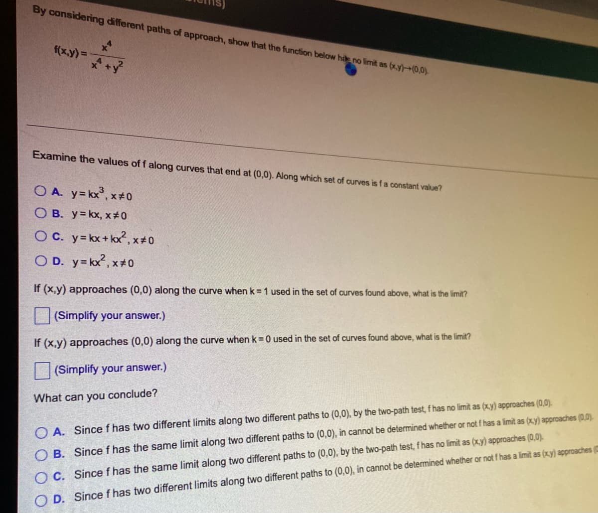 By considering different paths of approach, show that the function below hile no limit as (x,y)-(0,0).
f(x,y) = x+y²
Examine the values of f along curves that end at (0,0). Along which set of curves is f a constant value?
OA. y=kx, x=0
OB. y=kx, x#0
OC. y=kx+kx, x#0
OD. y=kx², x#0
If (x,y) approaches (0,0) along the curve when k = 1 used in the set of curves found above, what is the limit?
(Simplify your answer.)
If (x,y) approaches (0,0) along the curve when k = 0 used in the set of curves found above, what is the limit?
(Simplify your answer.)
What can you conclude?
OA. Since f has two different limits along two different paths to (0,0), by the two-path test, f has no limit as (x,y) approaches (0,0).
OB. Since f has the same limit along two different paths to (0,0), in cannot be determined whether or not f has a limit as (x,y) approaches (0,0).
C. Since f has the same limit along two different paths to (0,0), by the two-path test, f has no limit as (x,y) approaches (0,0).
D. Since f has two different limits along two different paths to (0,0), in cannot be determined whether or not f has a limit as (x,y) approaches (