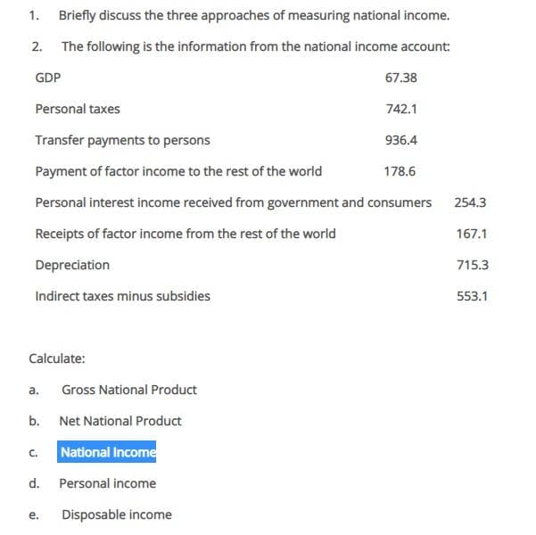 1.
Briefly discuss the three approaches of measuring national income.
2. The following is the information from the national income account:
GDP
67.38
Personal taxes
742.1
Transfer payments to persons
936.4
Payment of factor income to the rest of the world
178.6
Personal interest income received from government and consumers
254.3
Receipts of factor income from the rest of the world
167.1
Depreciation
715.3
Indirect taxes minus subsidies
553.1
Calculate:
a.
Gross National Product
b.
Net National Product
National Income
C.
d.
Personal income
е.
Disposable income
