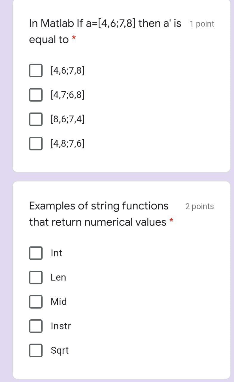 In Matlab If a=[4,6;7,8] then a' is 1 point
equal to
[4,6;7,8]
[4,7;6,8]
I [8,6;7,4]
[4,8;7,6]
Examples of string functions
2 points
that return numerical values *
Int
Len
Mid
Instr
Sqrt
