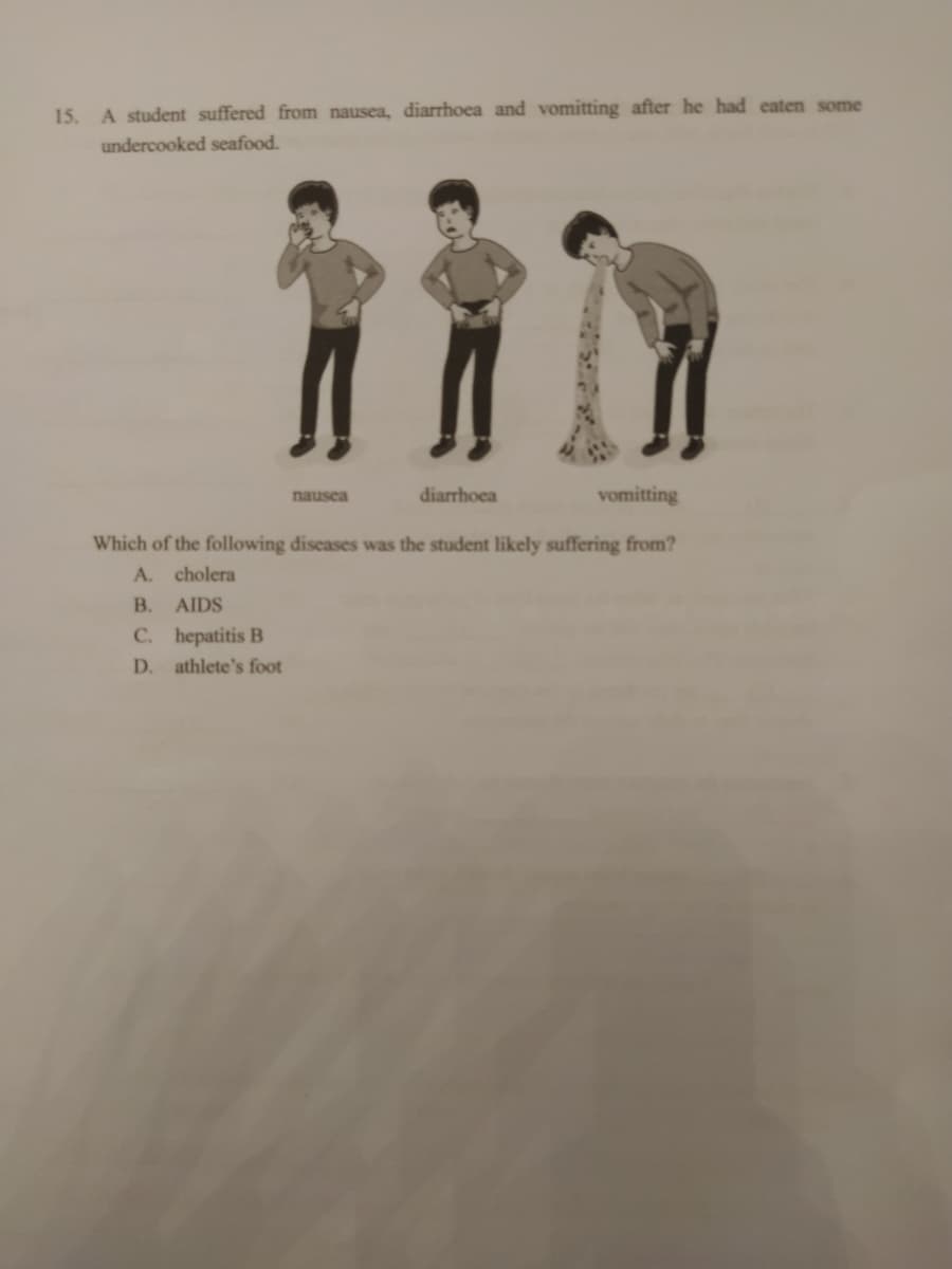 15.
A student suffered from nausea, diarrhoea and vomitting after he had eaten some
undercooked seafood.
vomitting
Which of the following diseases was the student likely suffering from?
A. cholera
B. AIDS
C. hepatitis B
D. athlete's foot
nausea
diarrhoea