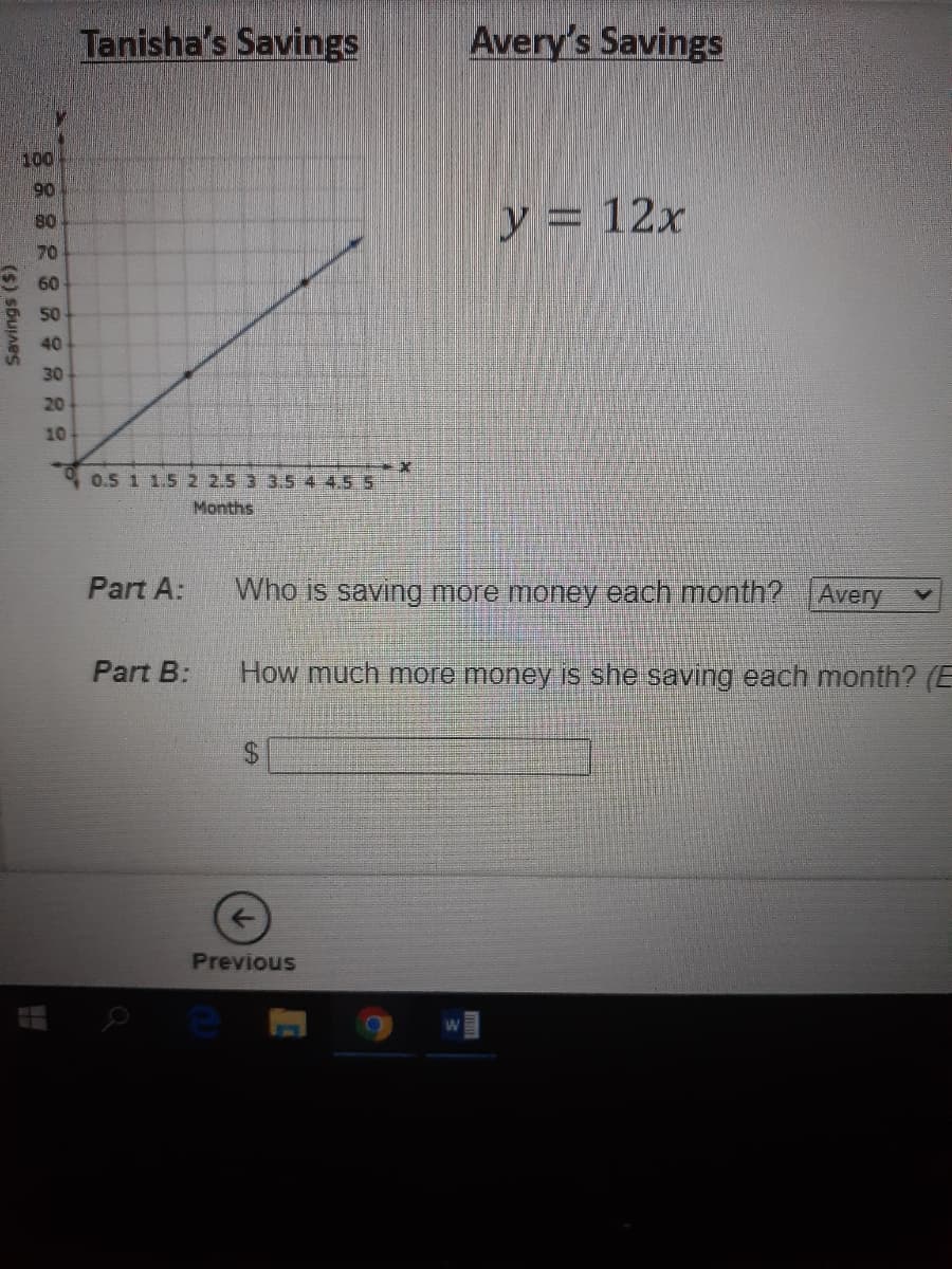 Tanisha's Savings
Avery's Savings
100
90
y = 12x
80
70
60
50
40
30
20
10
0.5 1 1.5 2 2.5 3 3.5 4 4.5 5
Months
Part A:
Who is saving more money each month? Avery
Part B:
How much more money is she saving each month? (E
$.
Previous
(s) sbujnes
