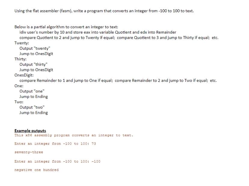 **Converting an Integer to Text Using Flat Assembler (fasm)**

This section demonstrates how to write a program using the Flat Assembler (fasm) to convert an integer ranging from -100 to 100 into text.

### Partial Algorithm to Convert an Integer to Text

1. Perform integer division of the user's number by 10 using the `idiv` instruction. Store the result into two variables: Quotient and the remainder into `edx`.
2. Compare the Quotient to 2 and jump to the label `Twenty` if equal. Compare the Quotient to 3 and jump to the label `Thirty` if equal. Continue in this fashion for other comparisons.

#### Detailed Steps in the Algorithm:

- **Twenty:**
    ```plaintext
    Output "twenty"
    Jump to OnesDigit
    ```

- **Thirty:**
    ```plaintext
    Output "thirty"
    Jump to OnesDigit
    ```

- **OnesDigit:**
    ```plaintext
    Compare `edx` (Remainder) to 1 and jump to `One` if equal.
    Compare `edx` (Remainder) to 2 and jump to `Two` if equal.
    ```

- **One:**
    ```plaintext
    Output "one"
    Jump to Ending
    ```

- **Two:**
    ```plaintext
    Output "two"
    Jump to Ending
    ```

### Example Outputs

This x86 assembly program converts an integer to text. Below are some examples of inputs and their corresponding outputs.

**Example 1:**
```
Enter an integer from -100 to 100: 73
seventy-three
```

**Example 2:**
```
Enter an integer from -100 to 100: -100
negative one hundred
```
This examples illustrate how the program processes the input integer and outputs the correct text representation. 

The algorithm involves logically splitting the input number into its components and directing the assembly flow to output the corresponding text.