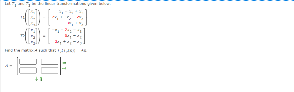 Let T, and T, be the linear transformations given below.
X1 - X2 + X3
2x1 + 3x2 - 2x3
3x, + x3
-x1 + 2x2 - x3
6x, - x2
T1
T2
3x1 + x2 - X3 -
Find the matrix A such that T,(T,(x)) = Ax.
A =
