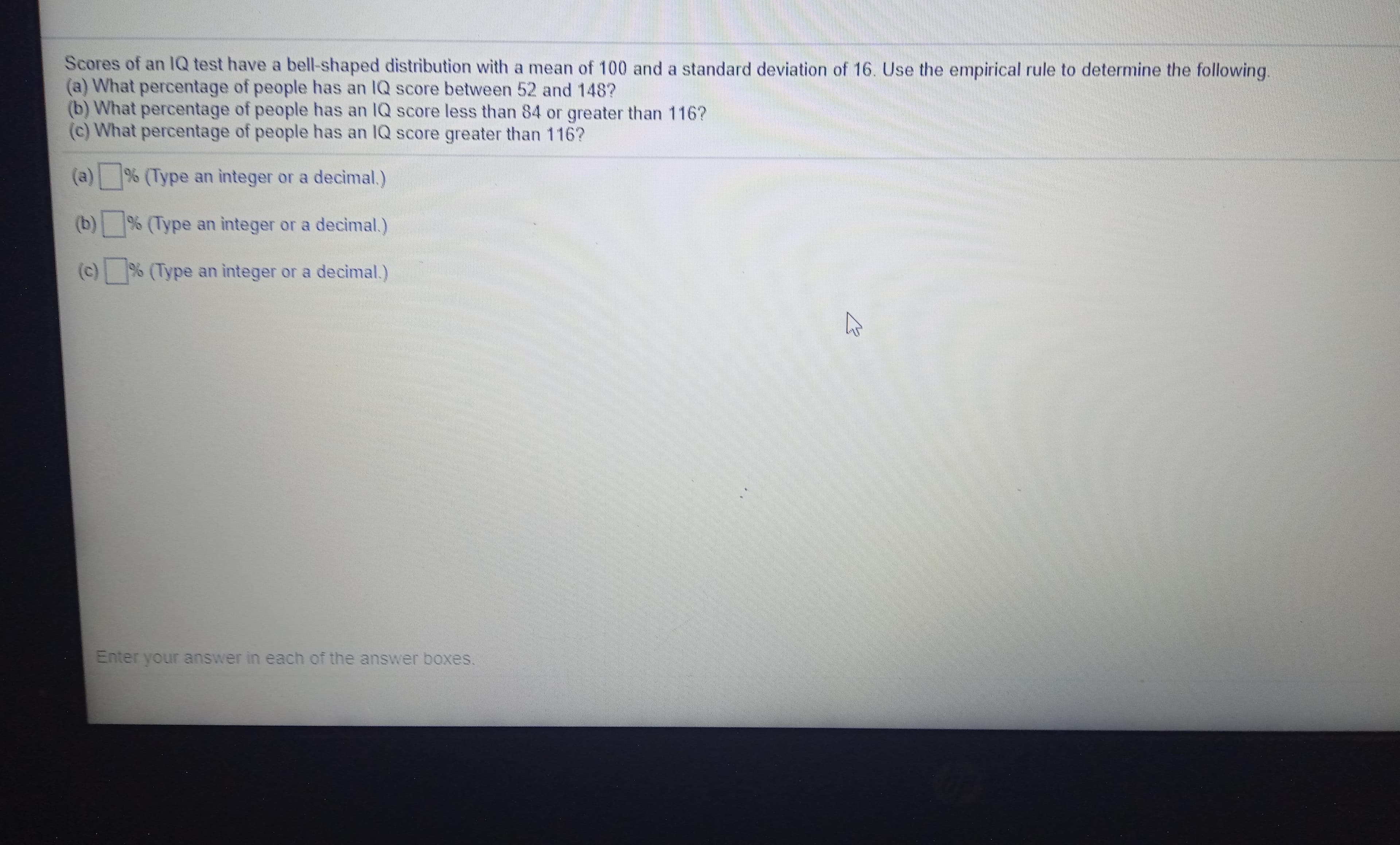 Scores of an lQ test have a bell-shaped distribution with a mean of 100 and a standard deviation of 16. Use the empirical rule to determine the following.
(a) What percentage of people has an IQ score between 52 and 148?
(b) What percentage of people has an IQ score less than 84 or greater than 116?
(c) What percentage of people has an IQ score greater than 116?
(a) % (Type an integer or a decimal.)
(b)% (Type an ìnteger or a decimal.)
(c) % (Type an integer or a decimal.)
