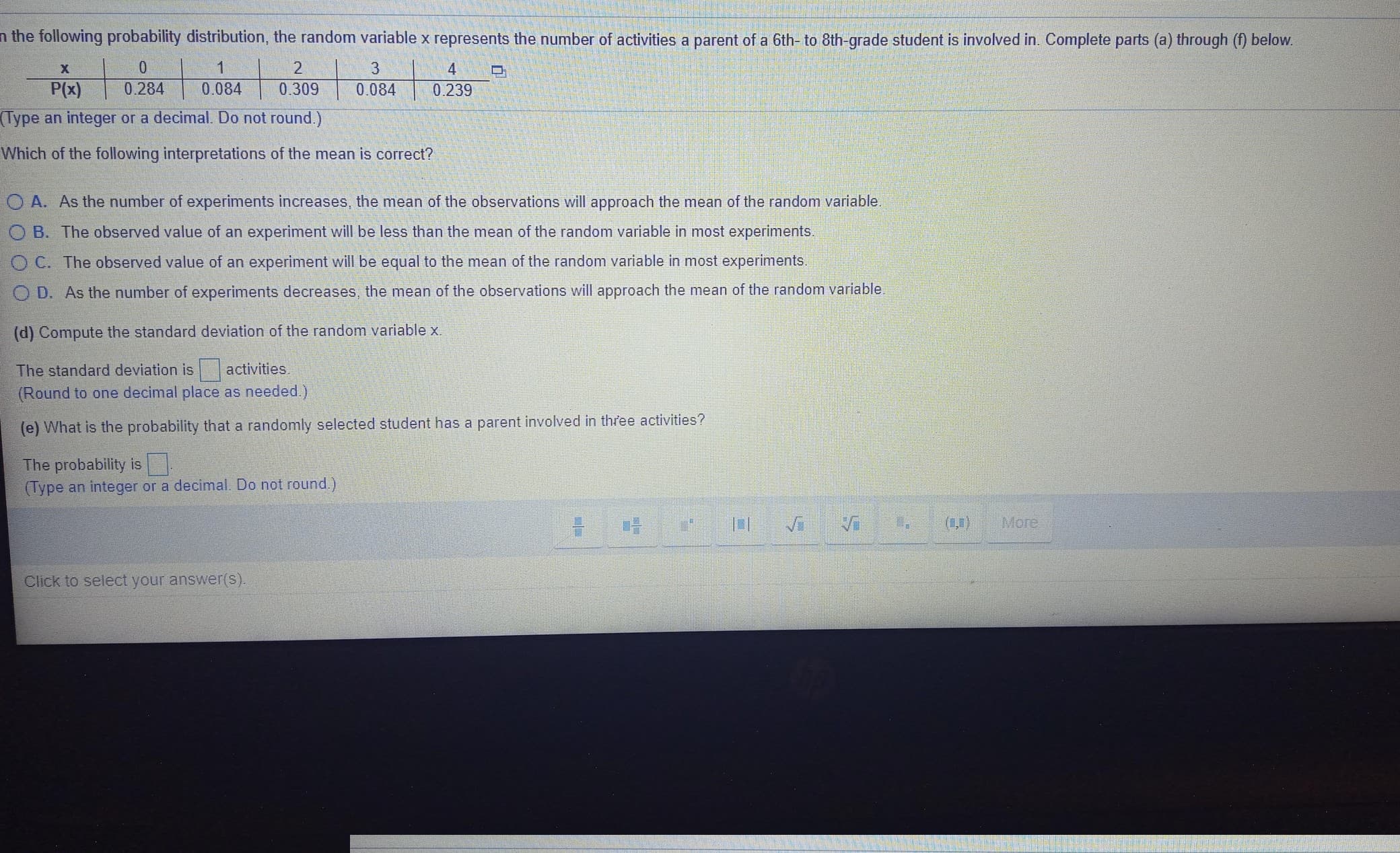 n the following probability distribution, the random variable x represents the number of activities a parent of a 6th- to 8th-grade student is involved in. Complete parts (a) through (f) below.
2
3
4
P(x)
0.284
0.084
0.309
0.084
0.239
(Type an integer or a decimal. Do not round.)
Which of the following interpretations of the mean is correct?
O A. As the number of experiments increases, the mean of the observations will approach the mean of the random variable.
O B. The observed value of an experiment will be less than the mean of the random variable in most experiments.
O C. The observed value of an experiment will be equal to the mean of the random variable in most experiments.
O D. As the number of experiments decreases, the mean of the observations will approach the mean of the random variable.
(d) Compute the standard deviation of the random variable x.
The standard deviation is activities.
(Round to one decimal place as needed.)
(e) What is the probability that a randomly selected student has a parent involved in three activities?
The probability is
(Type an integer or a decimal. Do not round.)
