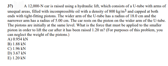 A 12,000-N car is raised using a hydraulic lift, which consists of a U-tube with arms of
37)
unequal areas, filled with incompressible oil with a density of 800 kg/m3 and capped at both
ends with tight-fitting pistons. The wider arm of the U-tube has a radius of 18.0 cm and the
narrower arm has a radius of 5.00 cm. The car rests on the piston on the wider arm of the U-tube.
The pistons are initially at the same level. What is the force that must be applied to the smaller
piston in order to lift the car after it has been raised 1.20 m? (For purposes of this problem, you
can neglect the weight of the pistons.)
A) 0.954 kN
B) 1.88 kN
C) 1.96 kN
D) 3.67 kN
E) 1.20 kN
