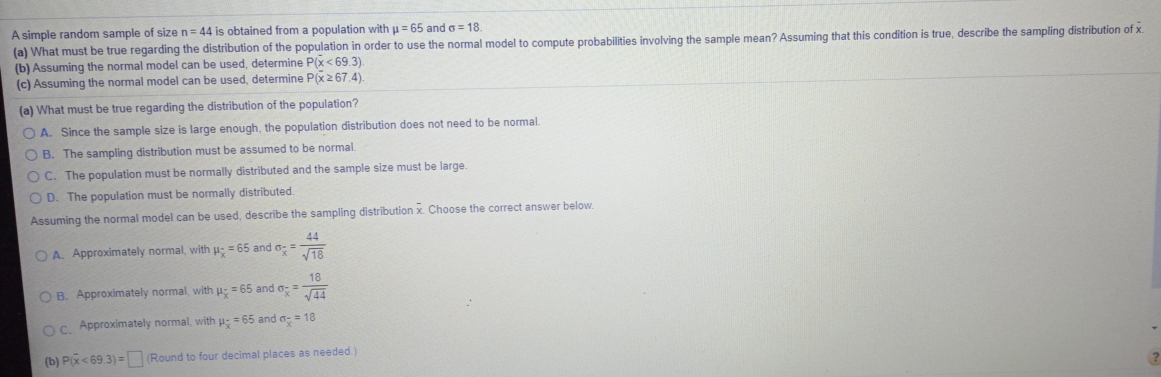 A simple random sample of size n= 44 is obtained from a population with u = 65 and o = 18.
(a) What must be true regarding the distribution of the population in order to use the normal model to compute probabilities involving the sample mean? Assuming that this condition is true, describe the sampling distribution of x.
(b) Assuming the normal model can be used, determine P(x< 69.3).
(c) Assuming the normal model can be used, determine P(x2 67.4).
