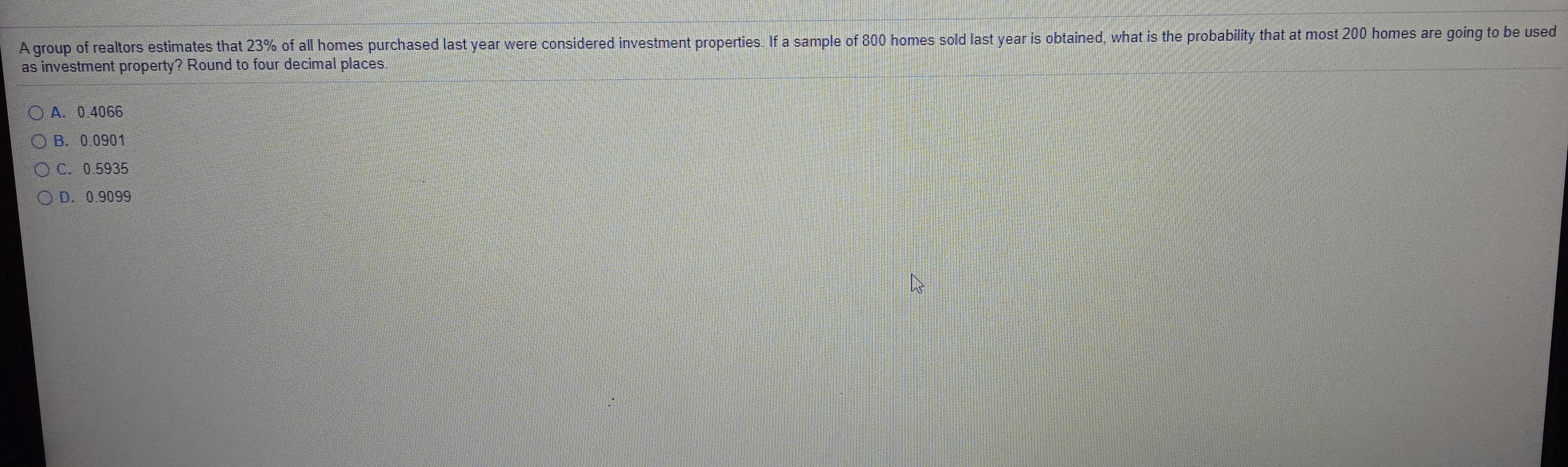 A group of realtors estimates that 23% of all homes purchased last year were considered investment properties. If a sample of 800 homes sold last year is obtained, what is the probability that at most 200 homes are going to be used
as investment property? Round to four decimal places.
