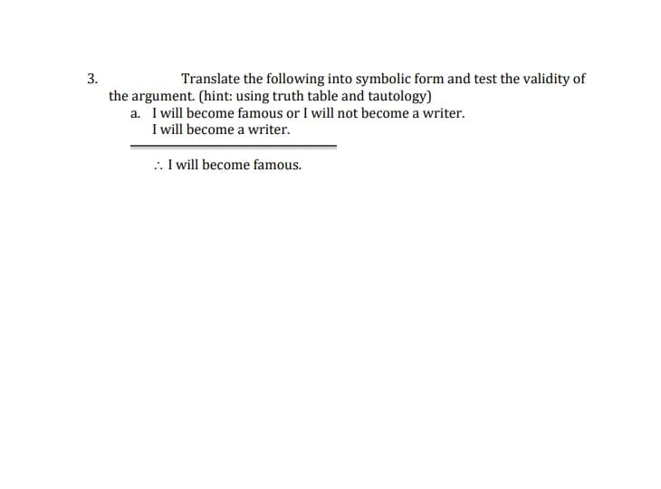 3.
Translate the following into symbolic form and test the validity of
the argument. (hint: using truth table and tautology)
a. I will become famous or I will not become a writer.
I will become a writer.
:. I will become famous.
