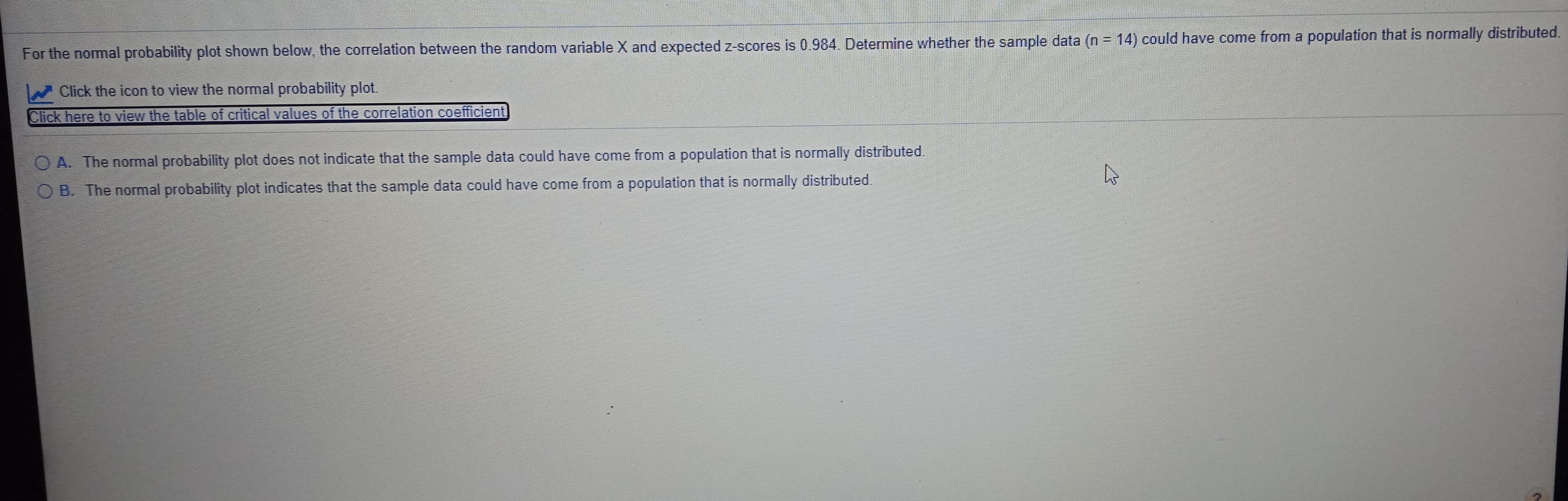%3D
For the normal probability plot shown below, the correlation between the random variable X and expected z-scores is 0.984. Determine whether the sample data (n = 14) could have come from a population that is normally distributed.
Click the icon to view the normal probability plot.
Click here to view the table of critical values of the correlation coefficient
OA. The normal probability plot does not indicate that the sample data could have come from a population that is normally distributed.
O B. The normal probability plot indicates that the sample data could have come from a population that is normally distributed.
