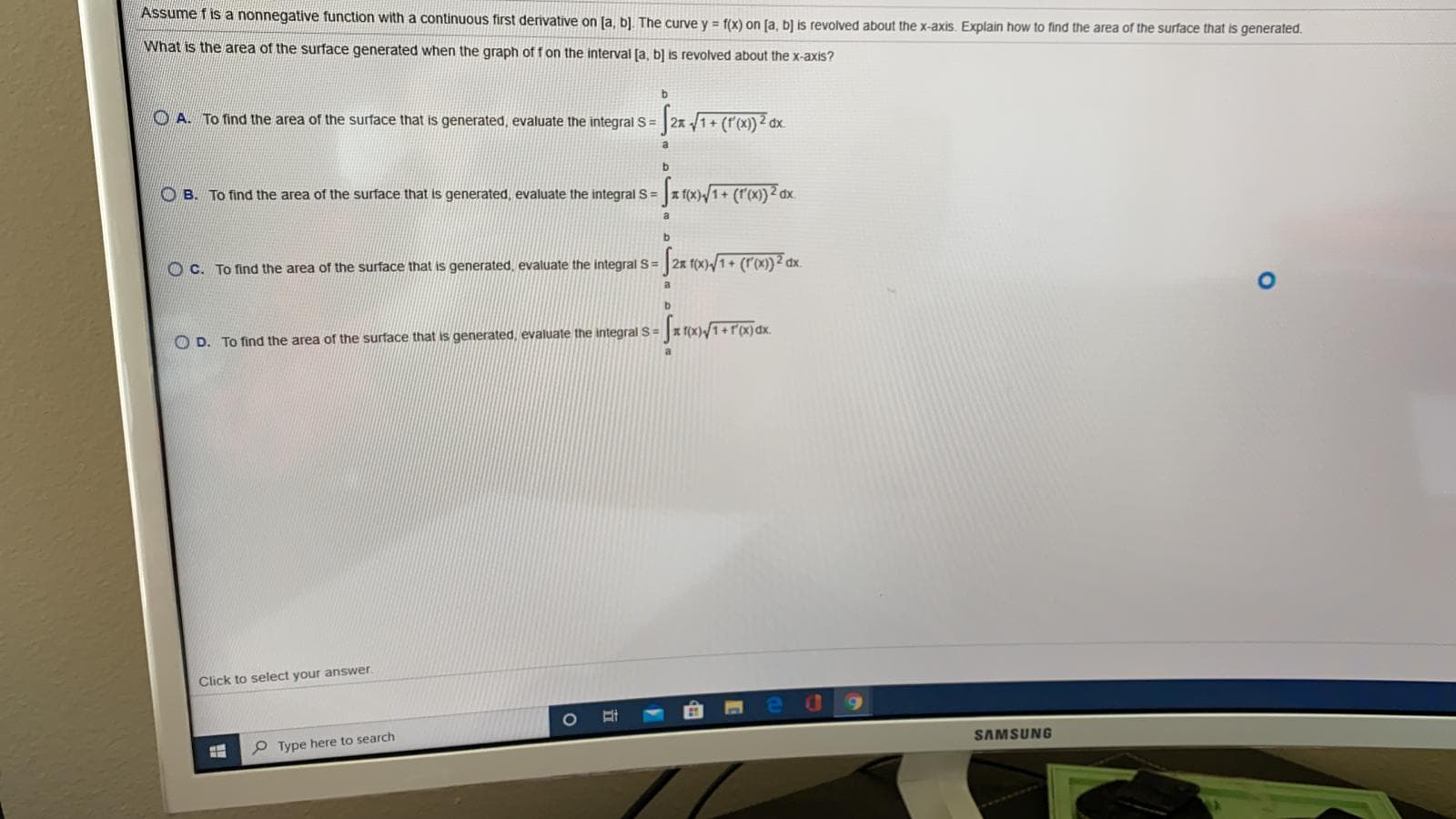 Assume f is a nonnegative function with a continuous first derivative on [a, b]. The curve y = f(x) on (a, b] is revolved about the x-axis. Explain how to find the area of the surface that is generated.
What is the area of the surface generated when the graph of f on the interval (a, b] is revolved about the x-axis?
O A. To find the area of the surface that is generated, evaluate the integral S= 2x /1+ (r'(x)) 2 dx.
a
b
O B. To find the area of the surface that is generated, evaluate the integral S = x f(x)/1+ (r(x))2 dx.
a
1+
dx
O C. To find the area of the surface that is generated, evaluate the integral S=
a
* f(x)/1+r'(x)dx.
O D. To find the area of the surface that is generated, evaluate the integral S =
a
