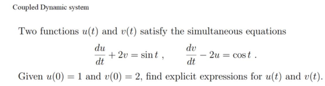 Coupled Dynamic system
Two functions u(t) and v(t) satisfy the simultaneous equations
du
dv
+ 2v = sin t ,
dt
- 2u = cost .
dt
-
Given u(0) = 1 and v(0) = 2, find explicit expressions for u(t) and v(t).
%3D
