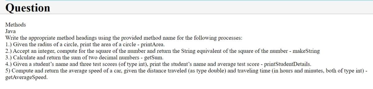 Question
Methods
Java
Write the appropriate method headings using the provided method name for the following processes:
1.) Given the radius of a circle, print the area of a circle - printArea.
2.) Accept an integer, compute for the square of the number and return the String equivalent of the square of the number - makeString
3.) Calculate and return the sum of two decimal numbers - getSum.
4.) Given a student's name and three test scores (of type int), print the student's name and average test score - printStudentDetails.
5) Compute and return the average speed of a car, given the distance traveled (as type double) and traveling time (in hours and minutes, both of type int) -
getAverageSpeed.