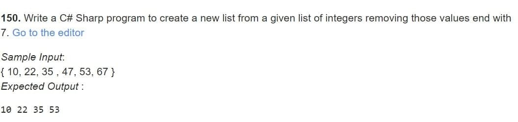 150. Write a C# Sharp program to create a new list from a given list of integers removing those values end with
7. Go to the editor
Sample Input:
{ 10, 22, 35, 47, 53, 67 }
Expected Output:
10 22 35 53